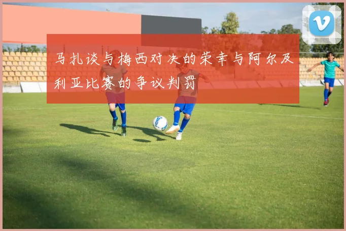 马扎谈与梅西对决的荣幸与阿尔及利亚比赛的争议判罚