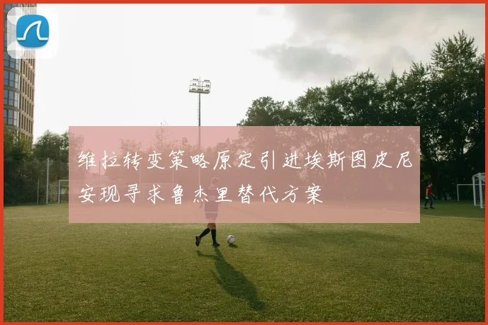 维拉转变策略原定引进埃斯图皮尼安现寻求鲁杰里替代方案